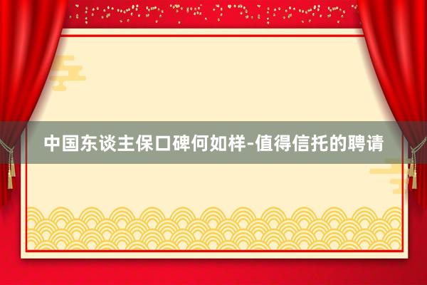 中国东谈主保口碑何如样-值得信托的聘请