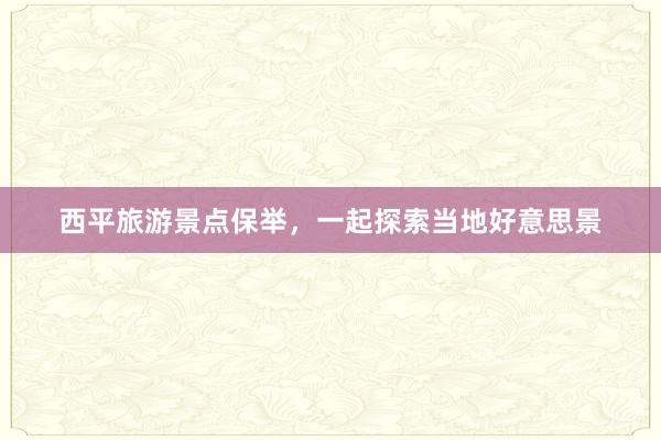 西平旅游景点保举，一起探索当地好意思景