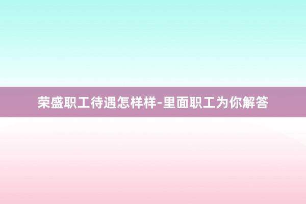 荣盛职工待遇怎样样-里面职工为你解答