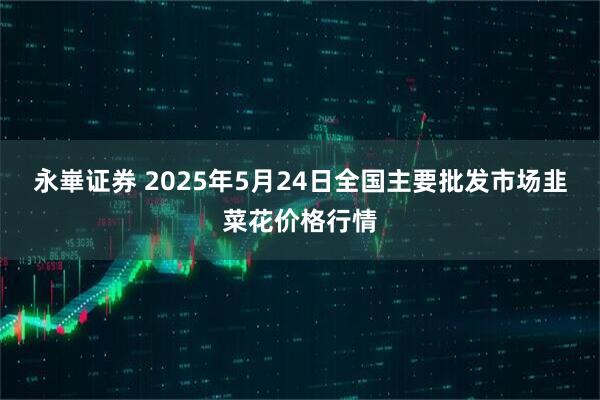 永崋证券 2025年5月24日全国主要批发市场韭菜花价格行情