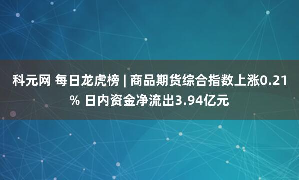 科元网 每日龙虎榜 | 商品期货综合指数上涨0.21% 日内资金净流出3.94亿元