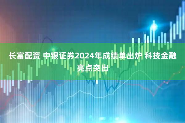 长富配资 中银证券2024年成绩单出炉 科技金融亮点突出