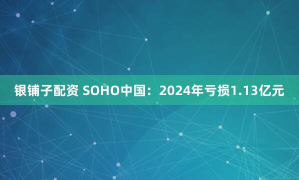 银铺子配资 SOHO中国：2024年亏损1.13亿元