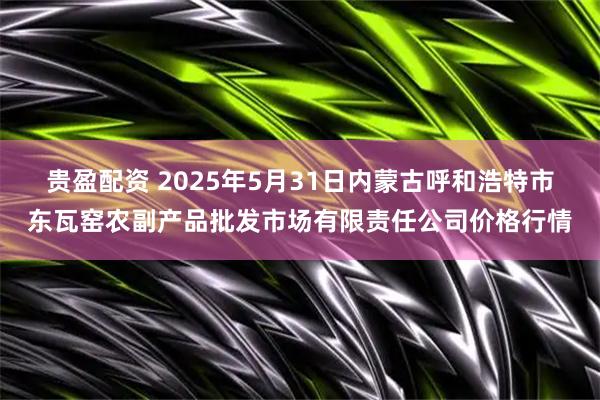 贵盈配资 2025年5月31日内蒙古呼和浩特市东瓦窑农副产品批发市场有限责任公司价格行情