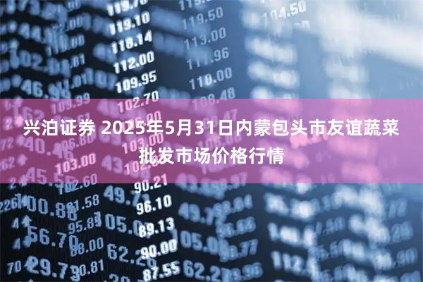 兴泊证券 2025年5月31日内蒙包头市友谊蔬菜批发市场价格行情