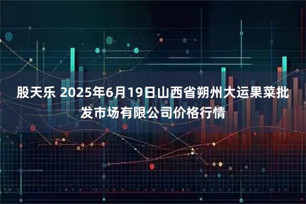 股天乐 2025年6月19日山西省朔州大运果菜批发市场有限公司价格行情