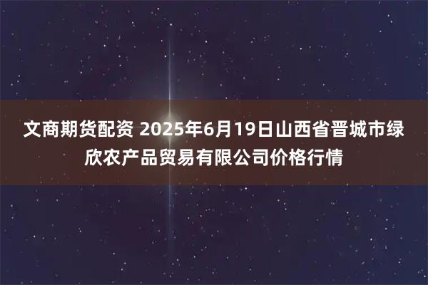 文商期货配资 2025年6月19日山西省晋城市绿欣农产品贸易有限公司价格行情