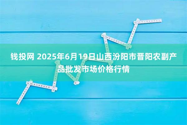 钱投网 2025年6月19日山西汾阳市晋阳农副产品批发市场价格行情