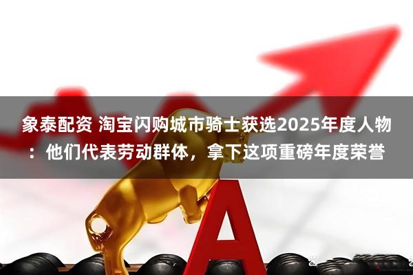 象泰配资 淘宝闪购城市骑士获选2025年度人物：他们代表劳动群体，拿下这项重磅年度荣誉