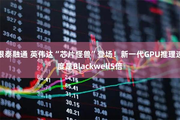 银泰融通 英伟达“芯片怪兽”登场！新一代GPU推理速度是Blackwell5倍