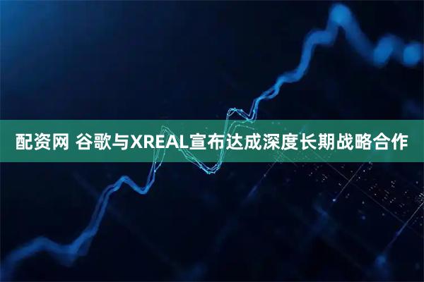配资网 谷歌与XREAL宣布达成深度长期战略合作