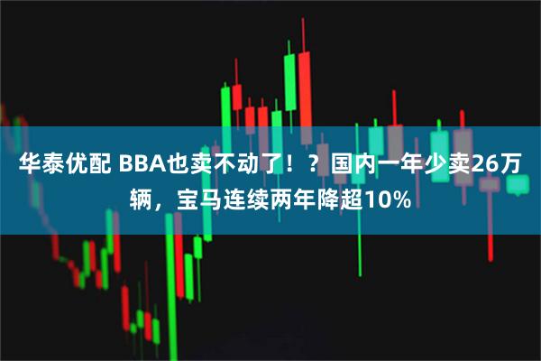 华泰优配 BBA也卖不动了！？国内一年少卖26万辆，宝马连续两年降超10%