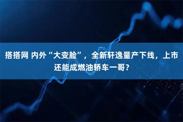 搭搭网 内外“大变脸”，全新轩逸量产下线，上市还能成燃油轿车一哥？