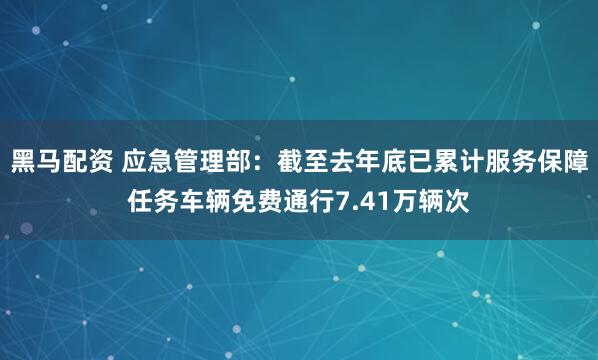 黑马配资 应急管理部：截至去年底已累计服务保障任务车辆免费通行7.41万辆次