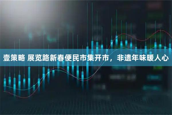 壹策略 展览路新春便民市集开市，非遗年味暖人心