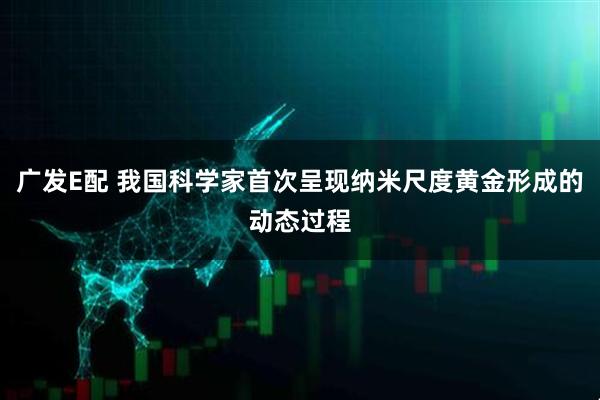 广发E配 我国科学家首次呈现纳米尺度黄金形成的动态过程