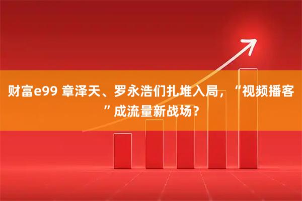 财富e99 章泽天、罗永浩们扎堆入局，“视频播客”成流量新战场？