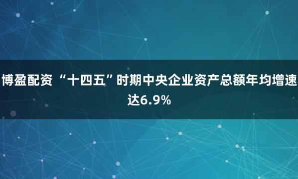 博盈配资 “十四五”时期中央企业资产总额年均增速达6.9%