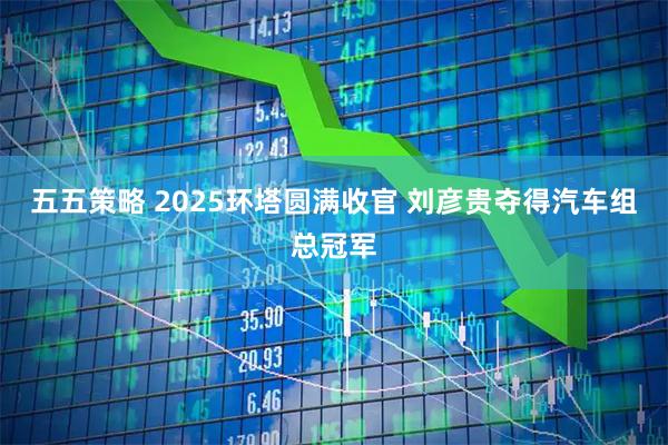 五五策略 2025环塔圆满收官 刘彦贵夺得汽车组总冠军