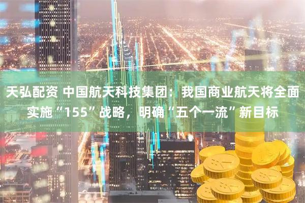 天弘配资 中国航天科技集团：我国商业航天将全面实施“155”战略，明确“五个一流”新目标