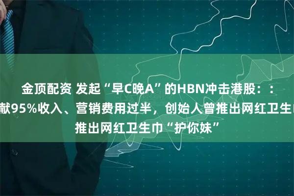 金顶配资 发起“早C晚A”的HBN冲击港股：：线上渠道贡献95%收入、营销费用过半，创始人曾推出网红卫生巾“护你妹”