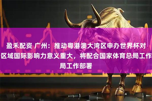 盈禾配资 广州：推动粤港澳大湾区申办世界杯对提升区域国际影响力意义重大，将配合国家体育总局工作部署