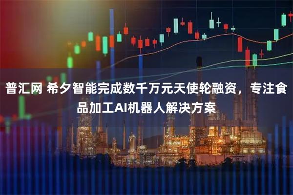 普汇网 希夕智能完成数千万元天使轮融资，专注食品加工AI机器人解决方案