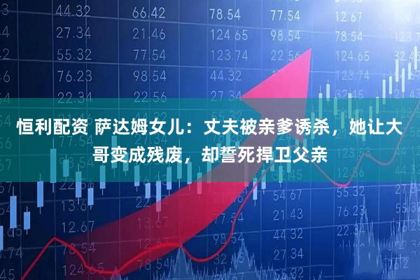 恒利配资 萨达姆女儿：丈夫被亲爹诱杀，她让大哥变成残废，却誓死捍卫父亲