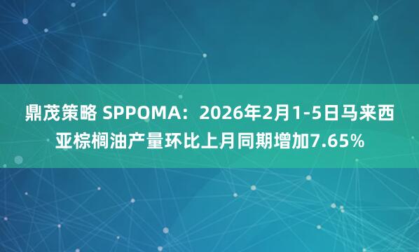 鼎茂策略 SPPOMA：2026年2月1-5日马来西亚棕榈油产量环比上月同期增加7.65%