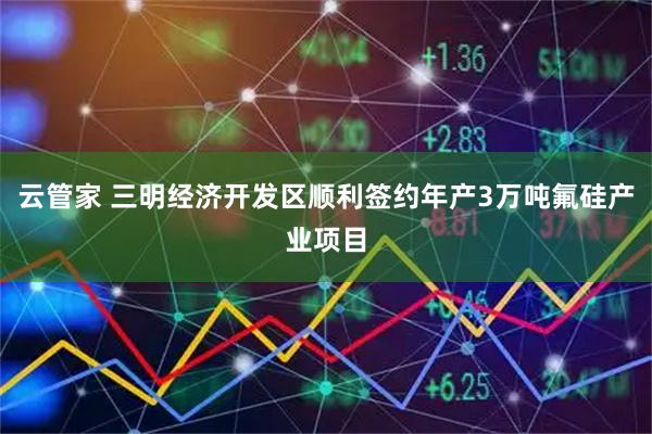 云管家 三明经济开发区顺利签约年产3万吨氟硅产业项目