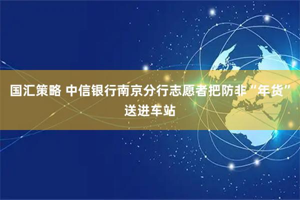 国汇策略 中信银行南京分行志愿者把防非“年货”送进车站