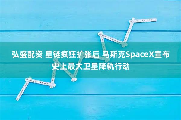 弘盛配资 星链疯狂扩张后 马斯克SpaceX宣布史上最大卫星降轨行动