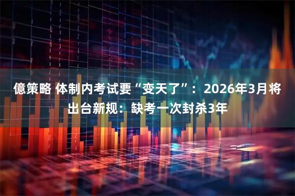 億策略 体制内考试要“变天了”：2026年3月将出台新规：缺考一次封杀3年